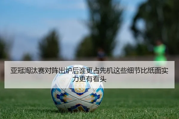 亚冠淘汰赛对阵出炉后谁更占先机这些细节比纸面实力更有看头