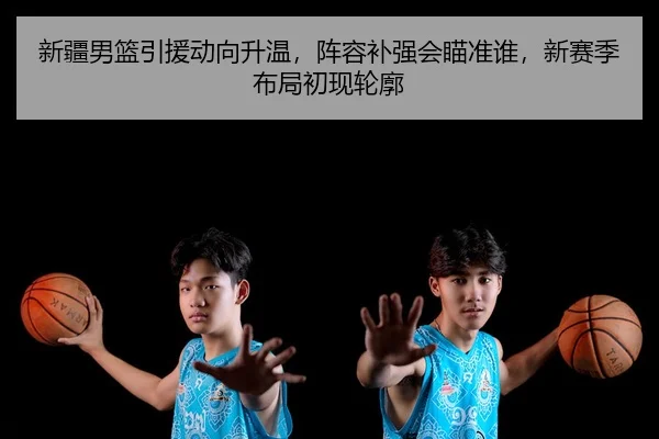 新疆男篮引援动向升温，阵容补强会瞄准谁，新赛季布局初现轮廓